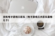 主机电子游戏三巨头（电子游戏三大巨头是哪几个）