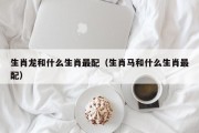 生肖龙和什么生肖最配（生肖马和什么生肖最配）